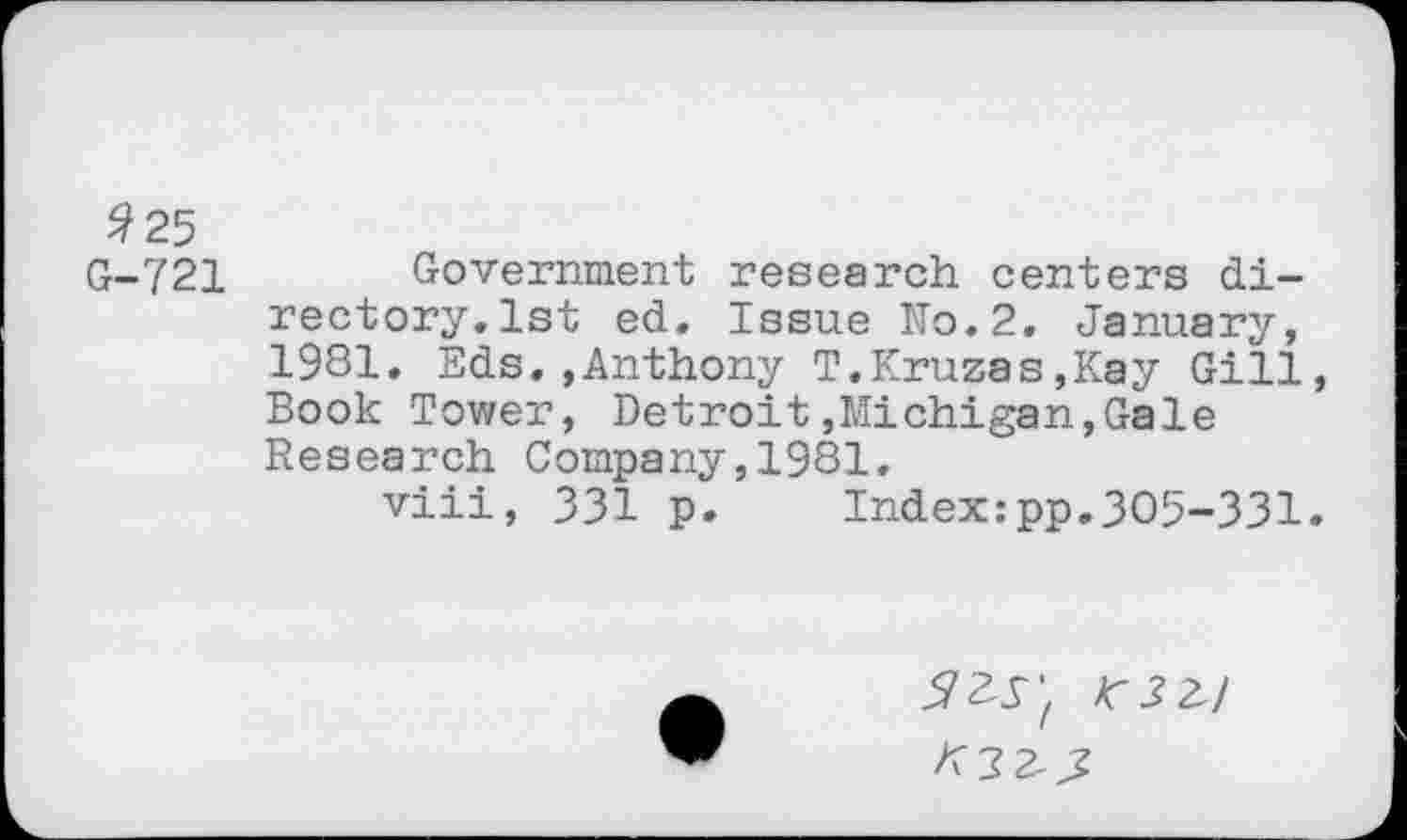 ﻿#25
G-721 Government research centers directory. 1st ed. Issue No.2. January, 1981. Eds.»Anthony T.Kruzas,Kay Gill Book Tower, Detroit»Michigan,Gale Research Company,1981.
viii, 331 p. Index:pp.305-331
